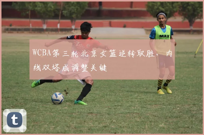 WCBA第三轮北京女篮逆转取胜，内线双塔成调整关键