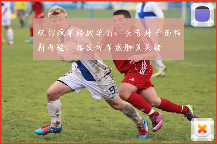 双打冠军转战单打，头号种子面临新考验：接发环节成胜负关键