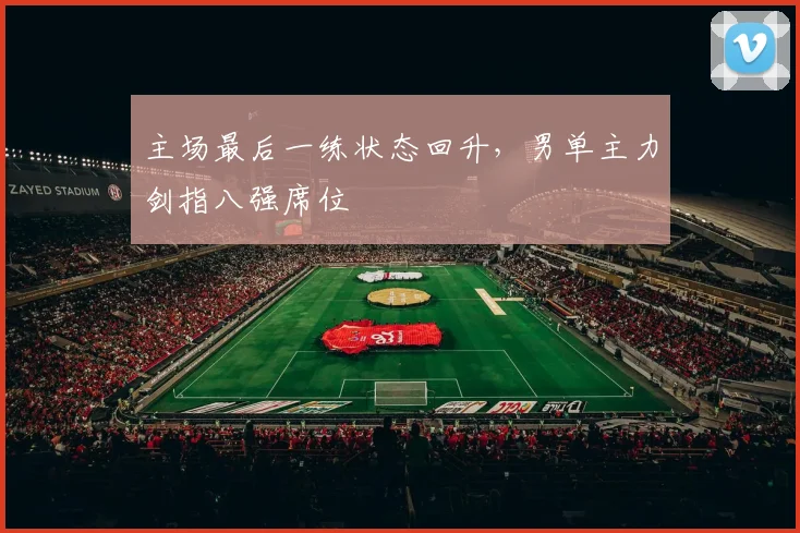 主场最后一练状态回升，男单主力剑指八强席位