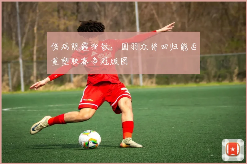 伤病阴霾渐散，国羽众将回归能否重塑联赛争冠版图