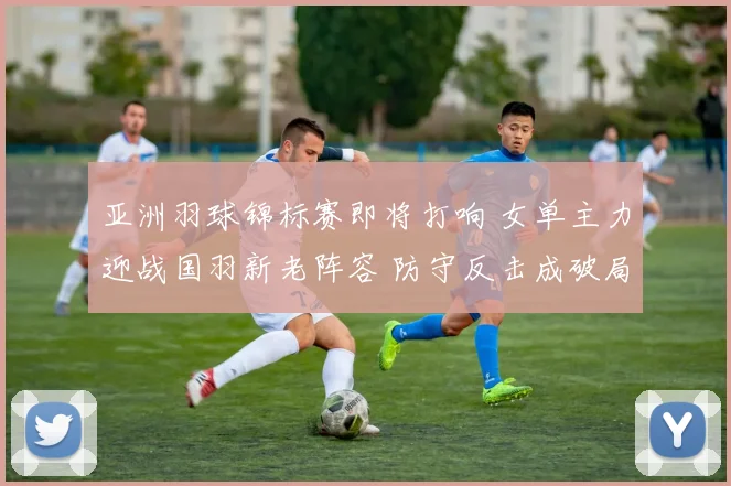 亚洲羽球锦标赛即将打响 女单主力迎战国羽新老阵容 防守反击成破局关键