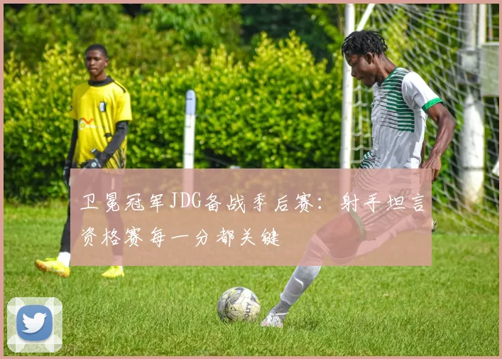 卫冕冠军JDG备战季后赛：射手坦言资格赛每一分都关键