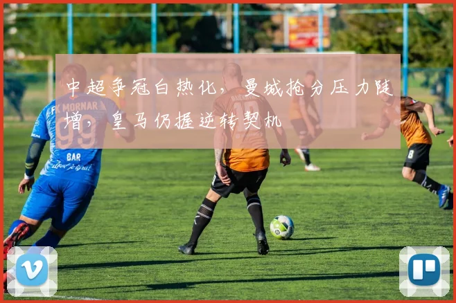 中超争冠白热化，曼城抢分压力陡增，皇马仍握逆转契机