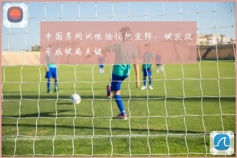 中国男网训练场悄然变阵，破发效率成破局关键