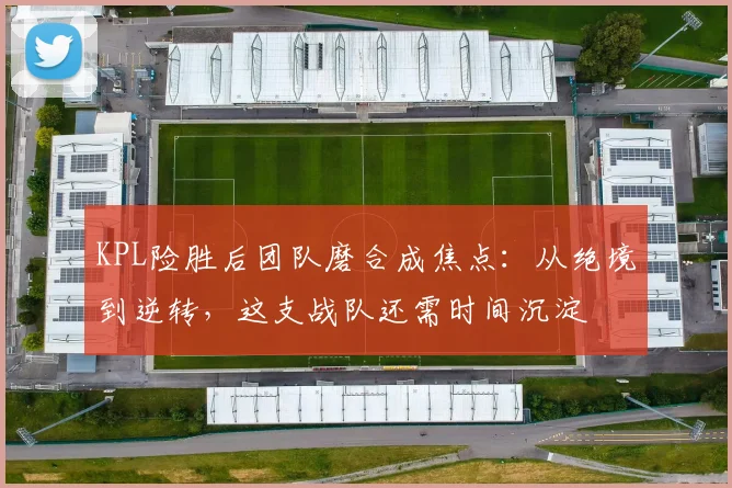 KPL险胜后团队磨合成焦点：从绝境到逆转，这支战队还需时间沉淀