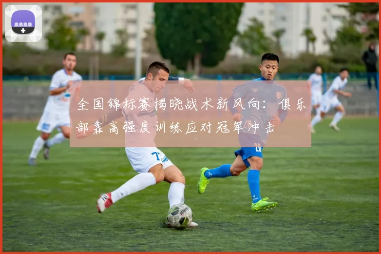全国锦标赛揭晓战术新风向：俱乐部靠高强度训练应对冠军冲击