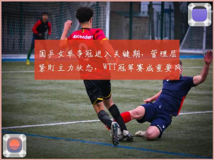 国乒女单争冠进入关键期，管理层紧盯主力状态，WTT冠军赛成重要风向标