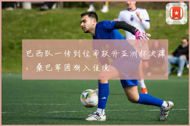 巴西队一传到位率跃升亚洲杯次席，桑巴军团渐入佳境
