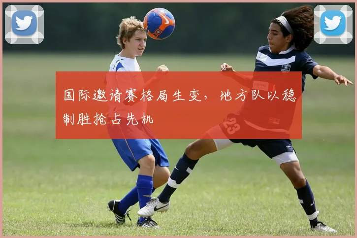 国际邀请赛格局生变，地方队以稳制胜抢占先机