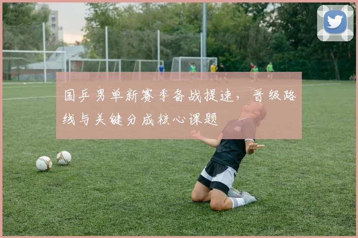 国乒男单新赛季备战提速，晋级路线与关键分成核心课题
