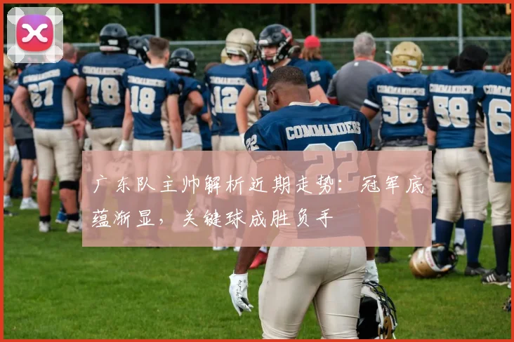 广东队主帅解析近期走势：冠军底蕴渐显，关键球成胜负手