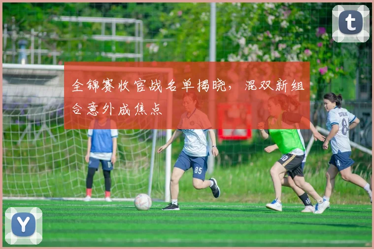 全锦赛收官战名单揭晓，混双新组合意外成焦点