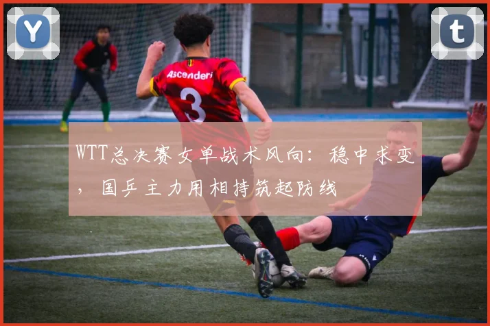 WTT总决赛女单战术风向：稳中求变，国乒主力用相持筑起防线