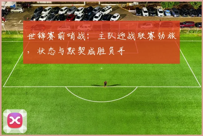 世锦赛前哨战：主队迎战联赛劲旅，状态与默契成胜负手