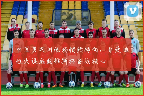 中国男网训练场悄然转向，非受迫性失误成戴维斯杯备战核心