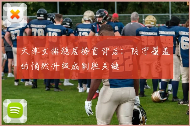 天津女排稳居榜首背后：防守覆盖的悄然升级成制胜关键
