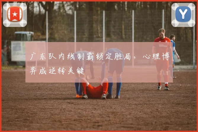 广东队内线制霸锁定胜局，心理博弈成逆转关键