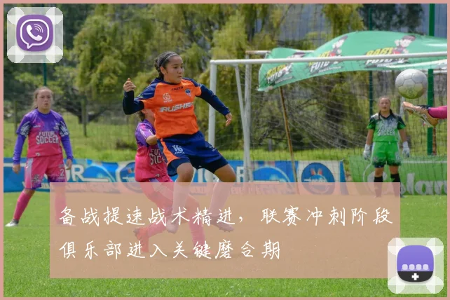 备战提速战术精进，联赛冲刺阶段俱乐部进入关键磨合期