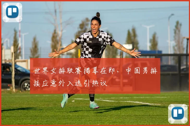 世界女排联赛揭幕在即，中国男排接应意外入选引热议