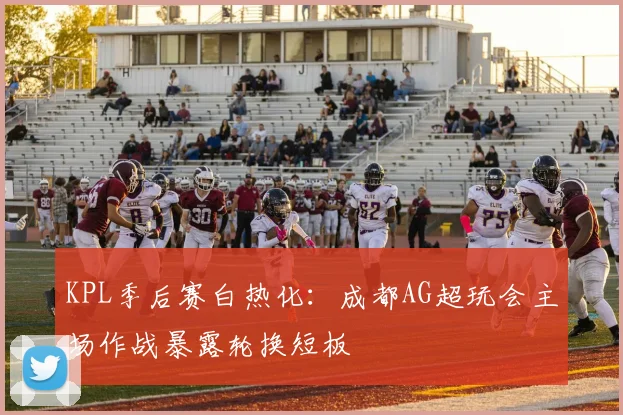 KPL季后赛白热化：成都AG超玩会主场作战暴露轮换短板