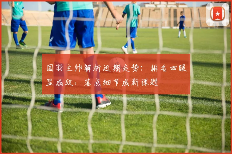国羽主帅解析近期走势：排名回暖显成效，落点细节成新课题