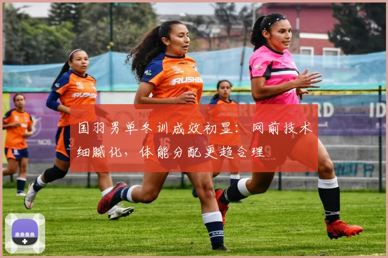 国羽男单冬训成效初显：网前技术细腻化，体能分配更趋合理