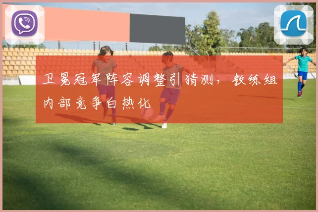 卫冕冠军阵容调整引猜测，教练组内部竞争白热化