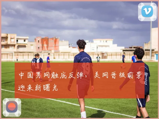 中国男网触底反弹，美网晋级前景迎来新曙光