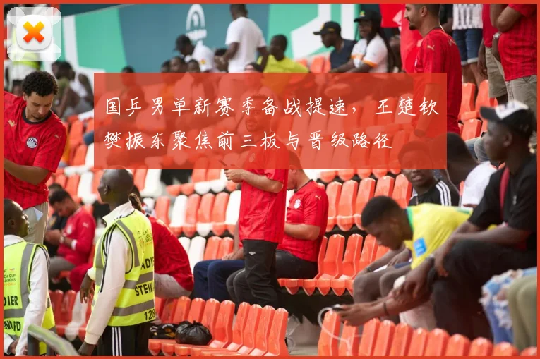 国乒男单新赛季备战提速，王楚钦樊振东聚焦前三板与晋级路径