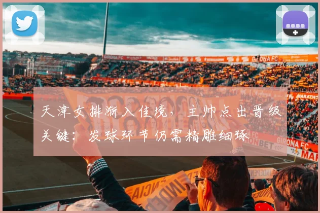 天津女排渐入佳境，主帅点出晋级关键：发球环节仍需精雕细琢