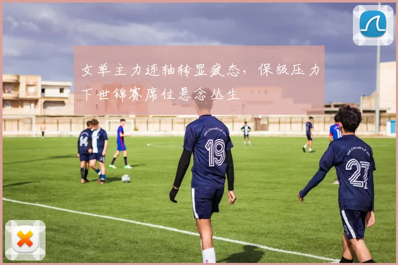 女单主力连轴转显疲态，保级压力下世锦赛席位悬念丛生