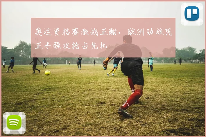 奥运资格赛激战正酣，欧洲劲旅凭正手强攻抢占先机