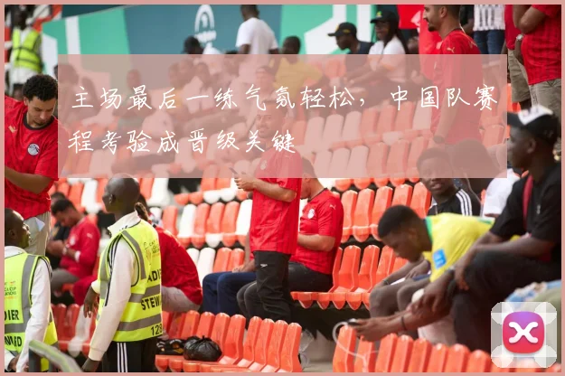 主场最后一练气氛轻松，中国队赛程考验成晋级关键