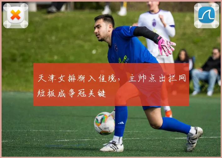 天津女排渐入佳境，主帅点出拦网短板成争冠关键