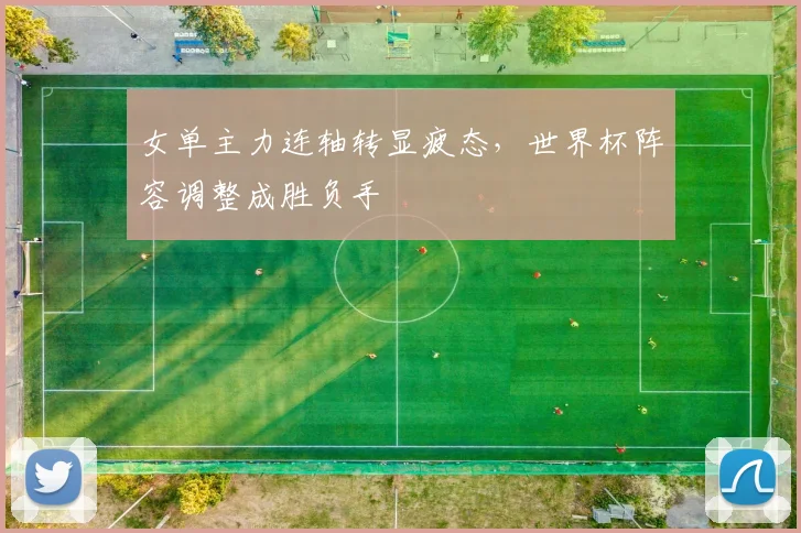 女单主力连轴转显疲态，世界杯阵容调整成胜负手