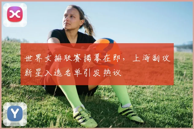 世界女排联赛揭幕在即，上海副攻新星入选名单引发热议
