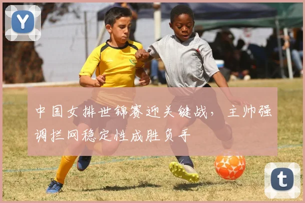 中国女排世锦赛迎关键战，主帅强调拦网稳定性成胜负手