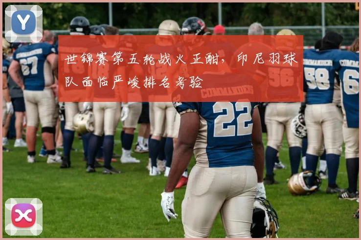 世锦赛第五轮战火正酣，印尼羽球队面临严峻排名考验