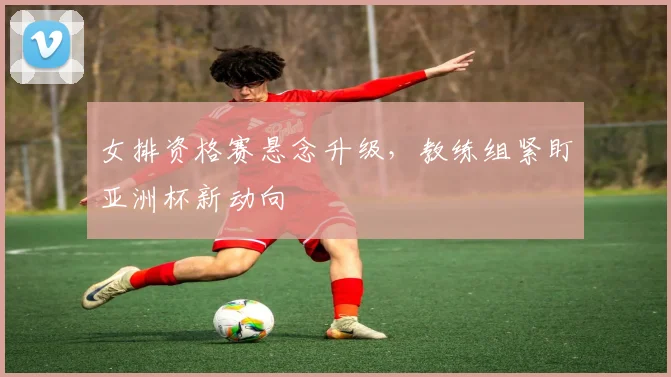 女排资格赛悬念升级，教练组紧盯亚洲杯新动向