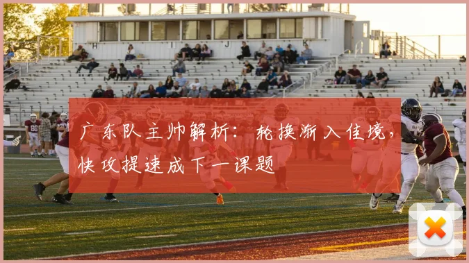 广东队主帅解析：轮换渐入佳境，快攻提速成下一课题