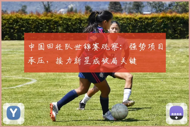 中国田径队世锦赛观察：强势项目承压，接力新星成破局关键