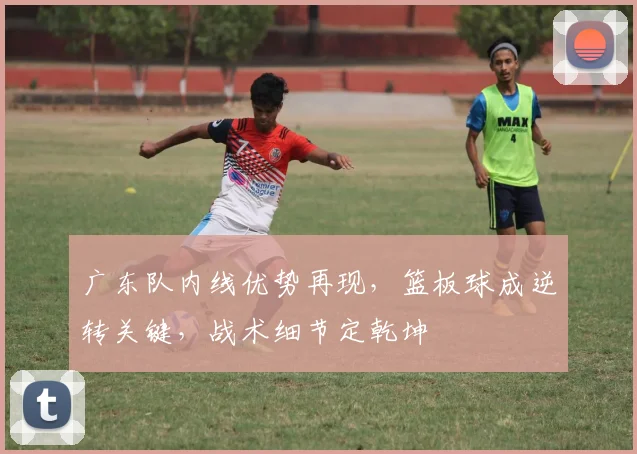 广东队内线优势再现，篮板球成逆转关键，战术细节定乾坤
