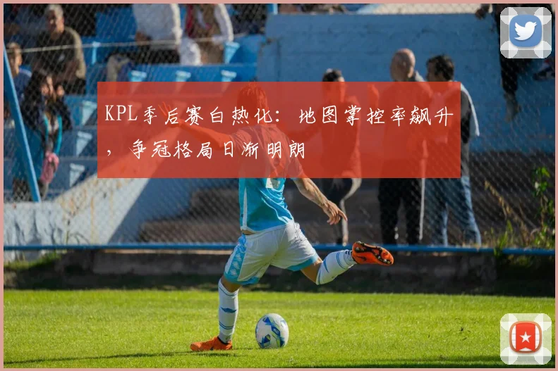 KPL季后赛白热化：地图掌控率飙升，争冠格局日渐明朗