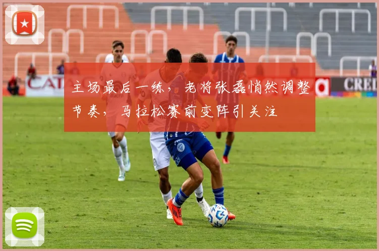 主场最后一练，老将张磊悄然调整节奏，马拉松赛前变阵引关注