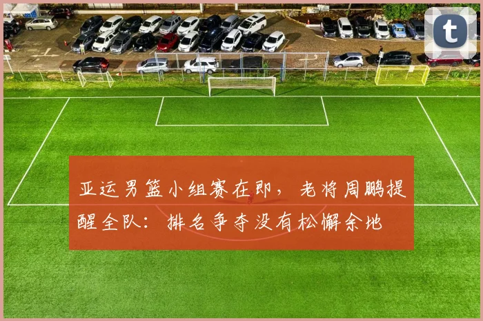 亚运男篮小组赛在即，老将周鹏提醒全队：排名争夺没有松懈余地