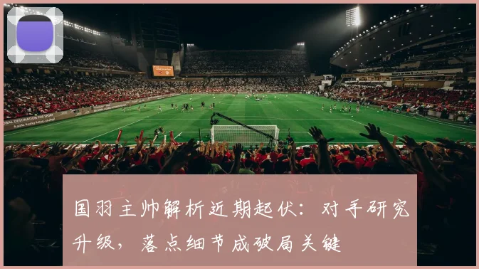 国羽主帅解析近期起伏：对手研究升级，落点细节成破局关键