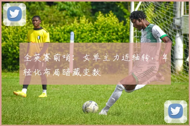 全英赛前哨：女单主力连轴转，年轻化布局暗藏变数